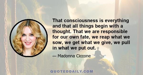 That consciousness is everything and that all things begin with a thought. That we are responsible for our own fate, we reap what we sow, we get what we give, we pull in what we put out.