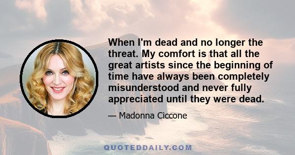 When I'm dead and no longer the threat. My comfort is that all the great artists since the beginning of time have always been completely misunderstood and never fully appreciated until they were dead.