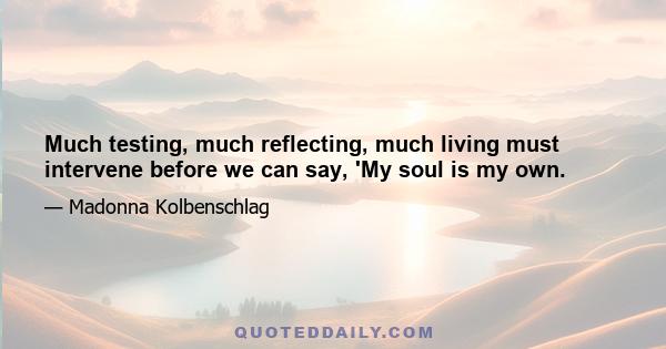 Much testing, much reflecting, much living must intervene before we can say, 'My soul is my own.