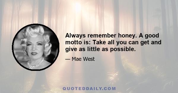 Always remember honey. A good motto is: Take all you can get and give as little as possible.