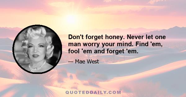 Don't forget honey. Never let one man worry your mind. Find 'em, fool 'em and forget 'em.