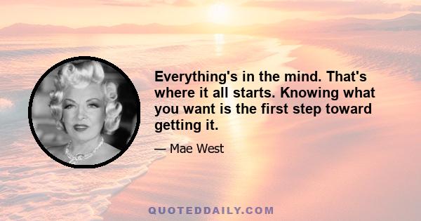 Everything's in the mind. That's where it all starts. Knowing what you want is the first step toward getting it.