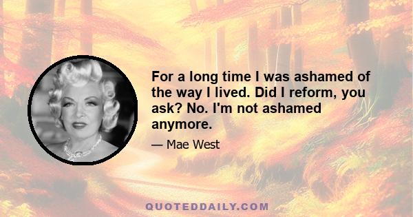 For a long time I was ashamed of the way I lived. Did I reform, you ask? No. I'm not ashamed anymore.