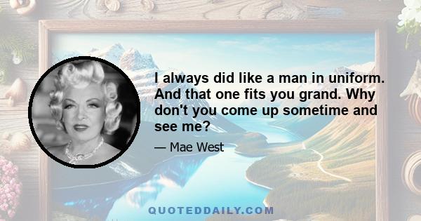 I always did like a man in uniform. And that one fits you grand. Why don't you come up sometime and see me?