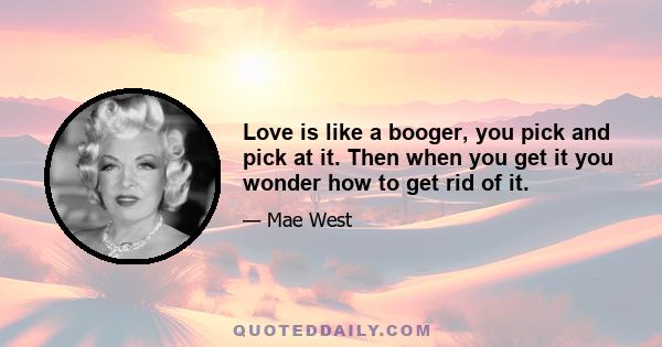 Love is like a booger, you pick and pick at it. Then when you get it you wonder how to get rid of it.