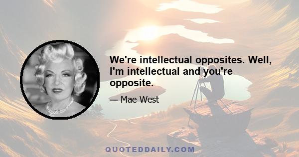 We're intellectual opposites. Well, I'm intellectual and you're opposite.