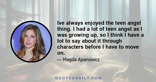 Ive always enjoyed the teen angst thing. I had a lot of teen angst as I was growing up, so I think I have a lot to say about it through characters before I have to move on.