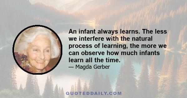 An infant always learns. The less we interfere with the natural process of learning, the more we can observe how much infants learn all the time.