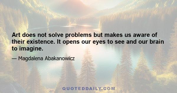 Art does not solve problems but makes us aware of their existence. It opens our eyes to see and our brain to imagine.