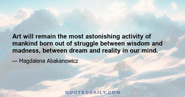 Art will remain the most astonishing activity of mankind born out of struggle between wisdom and madness, between dream and reality in our mind.