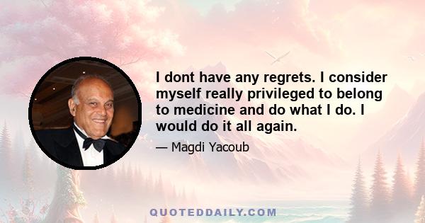 I dont have any regrets. I consider myself really privileged to belong to medicine and do what I do. I would do it all again.