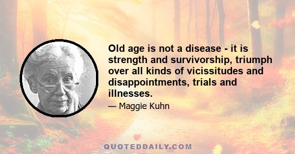 Old age is not a disease - it is strength and survivorship, triumph over all kinds of vicissitudes and disappointments, trials and illnesses.