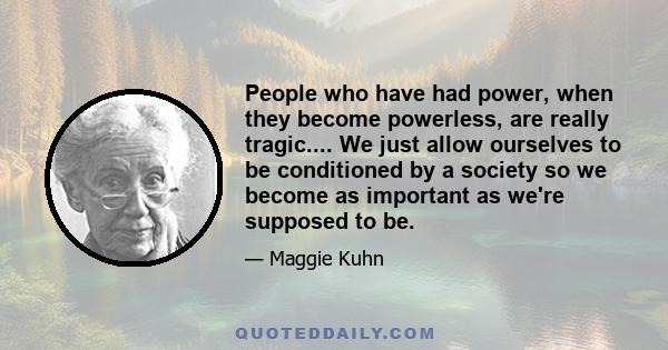 People who have had power, when they become powerless, are really tragic.... We just allow ourselves to be conditioned by a society so we become as important as we're supposed to be.