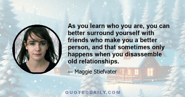 As you learn who you are, you can better surround yourself with friends who make you a better person, and that sometimes only happens when you disassemble old relationships.