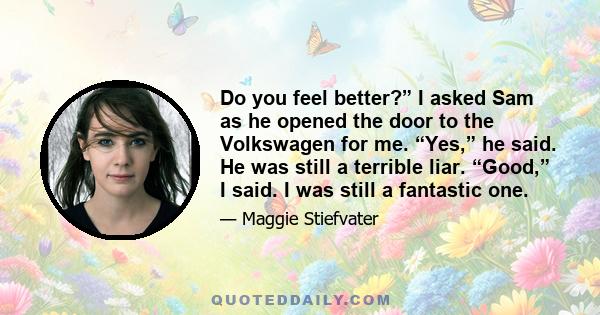 Do you feel better?” I asked Sam as he opened the door to the Volkswagen for me. “Yes,” he said. He was still a terrible liar. “Good,” I said. I was still a fantastic one.