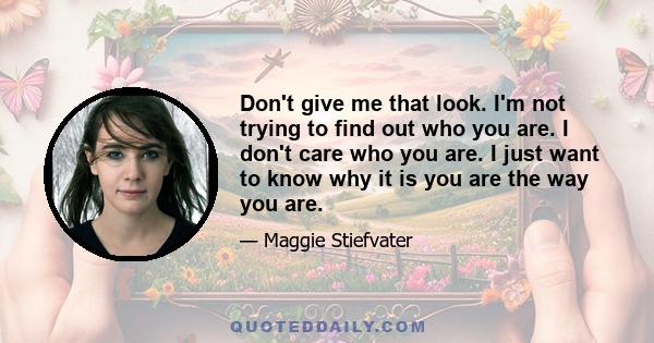 Don't give me that look. I'm not trying to find out who you are. I don't care who you are. I just want to know why it is you are the way you are.