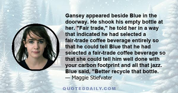 Gansey appeared beside Blue in the doorway. He shook his empty bottle at her. Fair trade, he told her in a way that indicated he had selected a fair-trade coffee beverage entirely so that he could tell Blue that he had