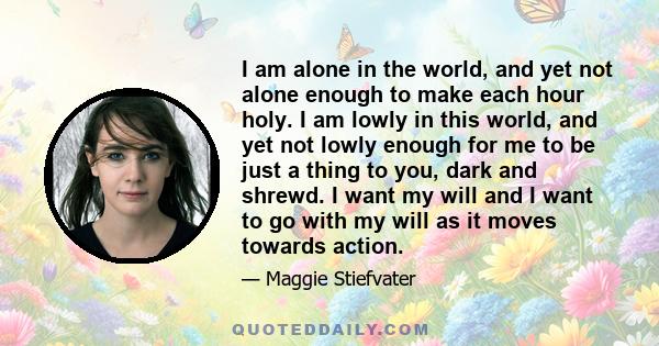 I am alone in the world, and yet not alone enough to make each hour holy. I am lowly in this world, and yet not lowly enough for me to be just a thing to you, dark and shrewd. I want my will and I want to go with my