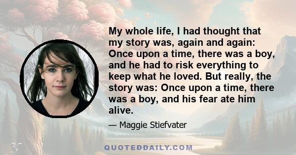 My whole life, I had thought that my story was, again and again: Once upon a time, there was a boy, and he had to risk everything to keep what he loved. But really, the story was: Once upon a time, there was a boy, and