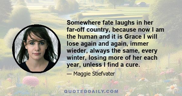 Somewhere fate laughs in her far-off country, because now I am the human and it is Grace I will lose again and again, immer wieder, always the same, every winter, losing more of her each year, unless I find a cure.