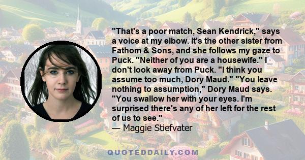 That's a poor match, Sean Kendrick, says a voice at my elbow. It's the other sister from Fathom & Sons, and she follows my gaze to Puck. Neither of you are a housewife. I don't look away from Puck. I think you assume