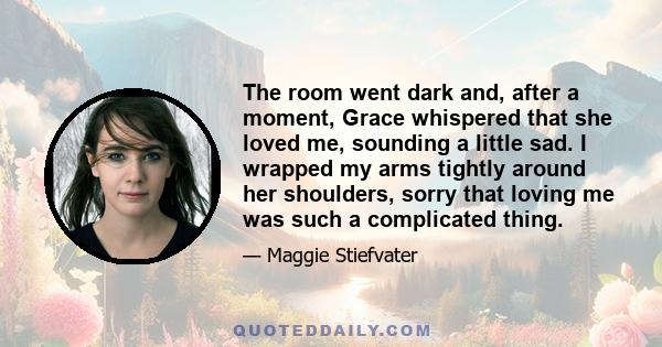 The room went dark and, after a moment, Grace whispered that she loved me, sounding a little sad. I wrapped my arms tightly around her shoulders, sorry that loving me was such a complicated thing.