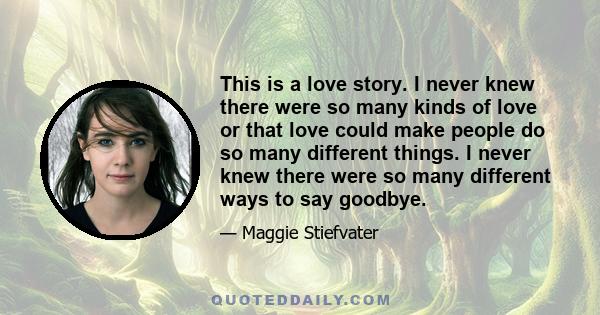 This is a love story. I never knew there were so many kinds of love or that love could make people do so many different things. I never knew there were so many different ways to say goodbye.