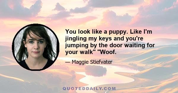 You look like a puppy. Like I'm jingling my keys and you're jumping by the door waiting for your walk Woof.