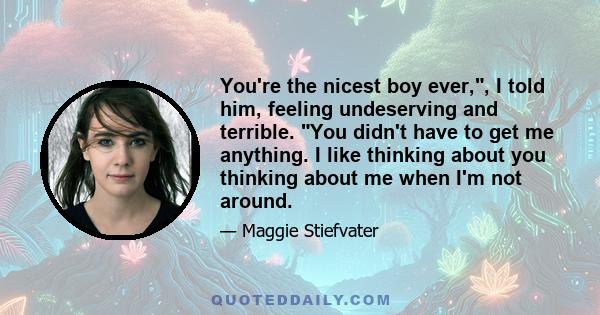 You're the nicest boy ever,, I told him, feeling undeserving and terrible. You didn't have to get me anything. I like thinking about you thinking about me when I'm not around.