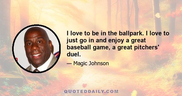 I love to be in the ballpark. I love to just go in and enjoy a great baseball game, a great pitchers' duel.