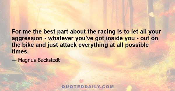For me the best part about the racing is to let all your aggression - whatever you've got inside you - out on the bike and just attack everything at all possible times.