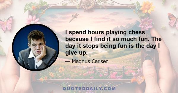 I spend hours playing chess because I find it so much fun. The day it stops being fun is the day I give up.