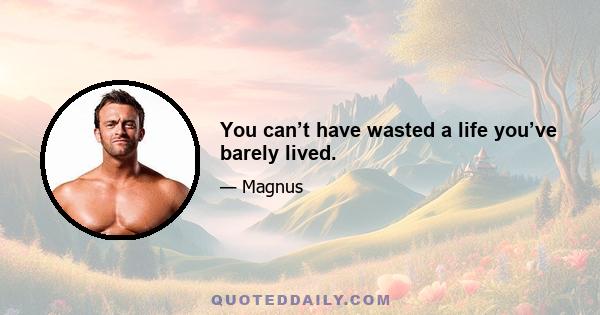 You can’t have wasted a life you’ve barely lived.