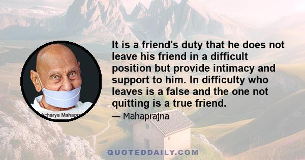 It is a friend's duty that he does not leave his friend in a difficult position but provide intimacy and support to him. In difficulty who leaves is a false and the one not quitting is a true friend.