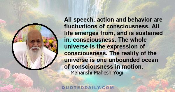 All speech, action and behavior are fluctuations of consciousness. All life emerges from, and is sustained in, consciousness. The whole universe is the expression of consciousness. The reality of the universe is one