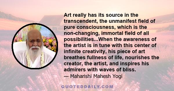 Art really has its source in the transcendent, the unmanifest field of pure consciousness, which is the non-changing, immortal field of all possibilities...When the awareness of the artist is in tune with this center of 