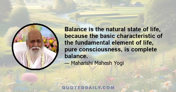 Balance is the natural state of life, because the basic characteristic of the fundamental element of life, pure consciousness, is complete balance.