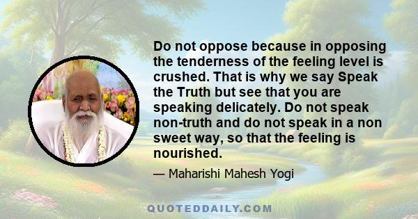 Do not oppose because in opposing the tenderness of the feeling level is crushed. That is why we say Speak the Truth but see that you are speaking delicately. Do not speak non-truth and do not speak in a non sweet way,