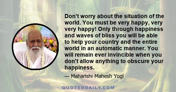 Don't worry about the situation of the world. You must be very happy, very very happy! Only through happiness and waves of bliss you will be able to help your country and the entire world in an automatic manner. You