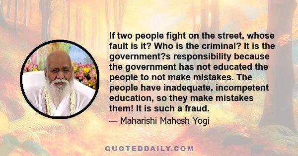 If two people fight on the street, whose fault is it? Who is the criminal? It is the government?s responsibility because the government has not educated the people to not make mistakes. The people have inadequate,