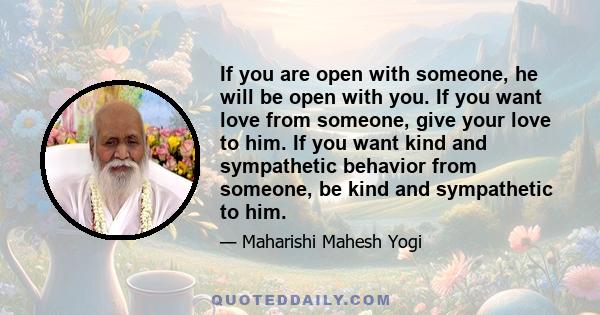 If you are open with someone, he will be open with you. If you want love from someone, give your love to him. If you want kind and sympathetic behavior from someone, be kind and sympathetic to him.