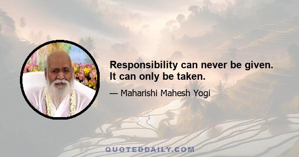 Responsibility can never be given. It can only be taken.