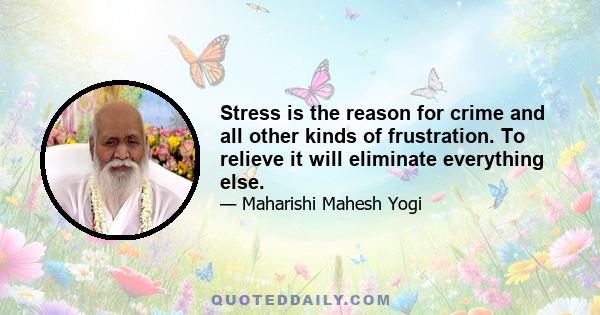 Stress is the reason for crime and all other kinds of frustration. To relieve it will eliminate everything else.