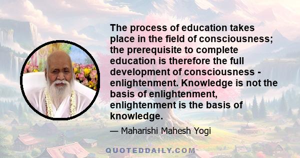 The process of education takes place in the field of consciousness; the prerequisite to complete education is therefore the full development of consciousness - enlightenment. Knowledge is not the basis of enlightenment, 