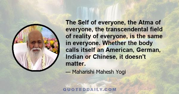 The Self of everyone, the Atma of everyone, the transcendental field of reality of everyone, is the same in everyone. Whether the body calls itself an American, German, Indian or Chinese, it doesn't matter.