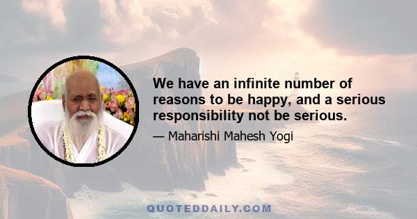 We have an infinite number of reasons to be happy, and a serious responsibility not be serious.