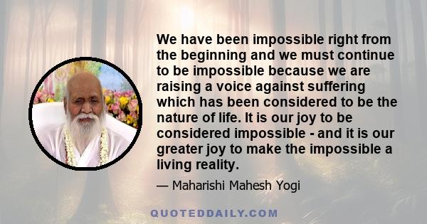 We have been impossible right from the beginning and we must continue to be impossible because we are raising a voice against suffering which has been considered to be the nature of life. It is our joy to be considered