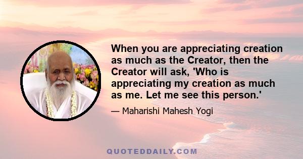 When you are appreciating creation as much as the Creator, then the Creator will ask, 'Who is appreciating my creation as much as me. Let me see this person.'