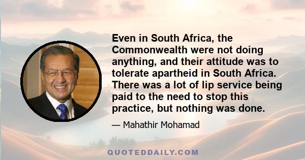 Even in South Africa, the Commonwealth were not doing anything, and their attitude was to tolerate apartheid in South Africa. There was a lot of lip service being paid to the need to stop this practice, but nothing was