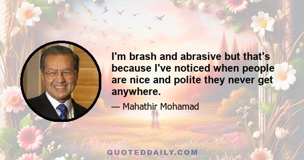 I'm brash and abrasive but that's because I've noticed when people are nice and polite they never get anywhere.